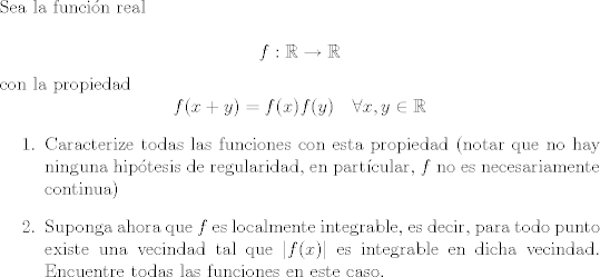 TEX: <br />\noindent Sea la funcin real<br /><br />$$f : \mathbb R\rightarrow \mathbb R$$<br />con la propiedad<br />$$ f(x + y) = f(x) f(y) \quad \forall x, y\in \mathbb R $$<br />\begin{enumerate}<br />\item Caracterize todas las funciones con esta propiedad (notar que no hay ninguna hiptesis de regularidad, en partcular,  $f$ no es necesariamente continua) <br /><br />\item Suponga ahora que $f$ es localmente integrable, es decir, para todo punto existe una vecindad tal que $|f(x)|$ es integrable en dicha vecindad. Encuentre todas las funciones en este caso.<br />\end{enumerate}           <br />