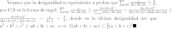 TEX: Veamos que la desigualdad es equivalente a probar que $\sum_{cyc}{\frac{c}{3a+3b+2c}}\geq \frac{3}{8}$, por C-S en la forma de engel: $\sum_{cyc}{\frac{c}{3a+3b+2c}}\geq \frac{(a+b+c)^2}{\sum_{cyc}{c(3a+3b+2c)}}=\frac{(a+b+c)^2}{2(a+b+c)^2+2(ab+bc+ac)}\geq \frac{(a+b+c)^2}{2(a+b+c)^2+\frac{2}{3}(a+b+c)^2}=\frac{1}{2+\frac{2}{3}}=\frac{3}{8}$, donde en la ltima desigualdad use que $a^2+b^2+c^2\geq ab+bc+ac\iff 2(ab+bc+ac)\leq \frac{2}{3}(a+b+c)^2  \blacksquare$