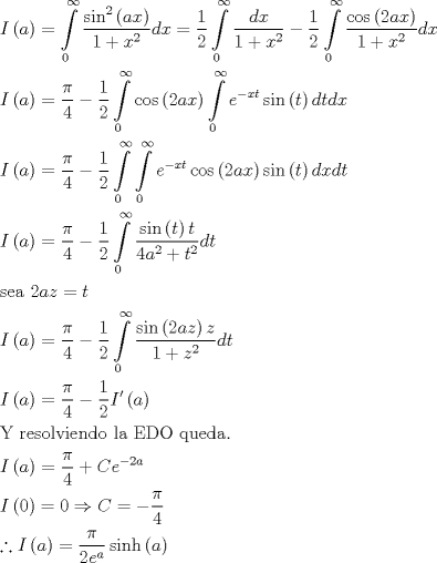 TEX: \[\begin{gathered}<br />  I\left( a \right) = \int\limits_0^\infty  {\frac{{{{\sin }^2}\left( {ax} \right)}}{{1 + {x^2}}}dx}  = \frac{1}{2}\int\limits_0^\infty  {\frac{{dx}}{{1 + {x^2}}}}  - \frac{1}{2}\int\limits_0^\infty  {\frac{{\cos \left( {2ax} \right)}}{{1 + {x^2}}}dx}  \hfill \\<br />  I\left( a \right) = \frac{\pi }{4} - \frac{1}{2}\int\limits_0^\infty  {\cos \left( {2ax} \right)\int\limits_0^\infty  {{e^{ - xt}}\sin \left( t \right)dt} dx}  \hfill \\<br />  I\left( a \right) = \frac{\pi }{4} - \frac{1}{2}\int\limits_0^\infty  {\int\limits_0^\infty  {{e^{ - xt}}\cos \left( {2ax} \right)\sin \left( t \right)dx} dt}  \hfill \\<br />  I\left( a \right) = \frac{\pi }{4} - \frac{1}{2}\int\limits_0^\infty  {\frac{{\sin \left( t \right)t}}{{4{a^2} + {t^2}}}dt}  \hfill \\<br />  {\text{sea }}2az = t \hfill \\<br />  I\left( a \right) = \frac{\pi }{4} - \frac{1}{2}\int\limits_0^\infty  {\frac{{\sin \left( {2az} \right)z}}{{1 + {z^2}}}dt}  \hfill \\<br />  I\left( a \right) = \frac{\pi }{4} - \frac{1}{2}I'\left( a \right) \hfill \\<br />  {\text{Y resolviendo la EDO queda}}{\text{.}} \hfill \\<br />  I\left( a \right) = \frac{\pi }{4} + C{e^{ - 2a}} \hfill \\<br />  I\left( 0 \right) = 0 \Rightarrow C =  - \frac{\pi }{4} \hfill \\<br />  \therefore I\left( a \right) = \frac{\pi }{{2{e^a}}}\sinh \left( a \right) \hfill \\ <br />\end{gathered} \]