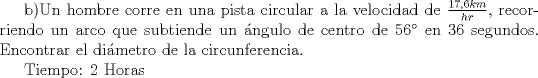 TEX: b)Un hombre corre en una pista circular a la velocidad de $\frac{17,6 km}{hr}$, recorriendo un arco que subtiende un \'angulo de centro de 56 en 36 segundos. Encontrar el di\'ametro de la circunferencia.<br /><br />Tiempo: 2 Horas<br />