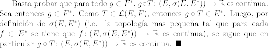 TEX:  Basta probar que para todo $g\in F^{*}$, $g\circ T\colon (E,\sigma(E,E^{*}))\rightarrow \mathbb{R}$ es continua. Sea entonces $g\in F^{*}$. Como $T\in\mathcal{L}(E,F)$, entonces $g\circ T\in E^{*}$. Luego, por definicin de $\sigma(E,E^{*})$ (i.e. la topologa mas pequea tal que para cada $f\in E^{*}$ se tiene que $f\colon (E,\sigma(E,E^{*}))\rightarrow \mathbb{R}$ es continua), se sigue que en particular $g\circ T\colon (E,\sigma(E,E^{*}))\rightarrow \mathbb{R}$ es continua. $\blacksquare$