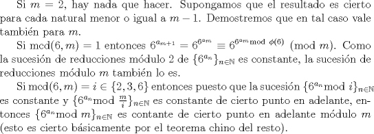 TEX: Si $m=2$, hay nada que hacer. Supongamos que el resultado es cierto para cada natural menor o igual a $m-1$. Demostremos que en tal caso vale tambin para $m$.<br /><br />Si $\mathrm{mcd}(6,m)=1$ entonces $\displaystyle 6^{a_{m+1}} = 6^{6^{a_{m}}}\equiv 6^{ 6^{a_{m}} \mathrm{mod} \mbox{ } \phi(6)  } \pmod{m}$. Como la sucesin de reducciones mdulo 2 de $\{6^{a_{n}}\}_{n\in \mathbb{N}}$ es constante, la sucesin de reducciones mdulo $m$ tambin lo es.<br /><br />Si $\mathrm{mcd}(6,m)=i \in \{2, 3, 6\}$ entonces puesto que la sucesin $\{6^{a_{n}} \mathrm{mod} \mbox{ } i\}_{n \in \mathbb{N}}$ es constante y $\{6^{a_{n}} \mathrm{mod} \mbox{ } \frac{m}{i}\}_{n \in \mathbb{N}}$ es constante de cierto punto en adelante, entonces  $\{6^{a_{n}} \mathrm{mod} \mbox{ } m\}_{n \in \mathbb{N}}$ es contante de cierto punto en adelante mdulo $m$ (esto es cierto bsicamente por el teorema chino del resto). <br /> 