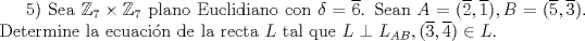 TEX: $5)$ Sea $\mathbb{Z}_{7} \times  \mathbb{Z}_{7}$ plano Euclidiano con $\delta=\overline{6}$.  Sean $A=(\overline{2},\overline{1}), B=(\overline{5},\overline{3}).$ Determine la ecuacin de la recta $L$ tal que $L\perp L_{AB}, (\overline{3},\overline{4}) \in L$.