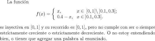 TEX: La funcin $$f(x)=\left\{<br />  \begin{array}{ll}<br />    x, & \hbox{$x\in\,[0,1]\setminus\,]0.1,0.3[$;} \\<br />    0.4-x, & \hbox{$x\in\,]0.1,0.3[$.}<br />  \end{array}<br />\right.$$<br />es inyectiva en $[0,1]$ y su recorrido es $[0,1]$, pero no cumple con ser o siempre estrictamente creciente o estrictamente decreciente. O no estoy entendiendo bien, o tienes que agregar una palabra al enunciado.<br />