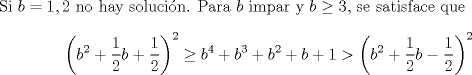 TEX: <br />\noindent<br />Si $b=1,2$ no hay solucin. Para $b$ impar y $b\geq 3$, se satisface que $$\left(b^2+\displaystyle\frac{1}{2}b+\displaystyle\frac{1}{2}\right)^2\geq b^4+b^3+b^2+b+1>\left(b^2+\displaystyle\frac{1}{2}b-\displaystyle\frac{1}{2}\right)^2$$<br />\\<br />