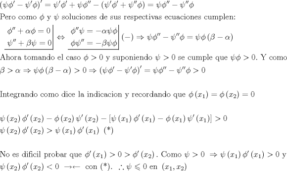 TEX: \[\begin{gathered}<br />  {\left( {\psi \phi ' - \psi '\phi } \right)^\prime } = \psi '\phi ' + \psi \phi '' - \left( {\psi '\phi ' + \psi ''\phi } \right) = \psi \phi '' - \psi ''\phi  \hfill \\<br />  {\text{Pero como }} \phi {\text{ y }} \psi {\text{  soluciones de sus respectivas ecuaciones cumplen:}} \hfill \\<br />  {\text{ }}\left. {\underline {\, <br /> \begin{gathered}<br />  \phi '' + \alpha \phi  = 0 \hfill \\<br />  \psi '' + \beta \psi  = 0 \hfill \\ <br />\end{gathered}  \,}}\! \right|  \Leftrightarrow \left. {\underline {\, <br /> \begin{gathered}<br />  \phi ''\psi  =  - \alpha \psi \phi  \hfill \\<br />  \phi \psi '' =  - \beta \psi \phi  \hfill \\ <br />\end{gathered}  \,}}\! \right| ( - ) \Rightarrow \psi \phi '' - \psi ''\phi  = \psi \phi \left( {\beta  - \alpha } \right) \hfill \\<br />  {\text{Ahora tomando el caso }}\phi  > 0{\text{ y suponiendo }}\psi  > 0{\text{ se cumple que }}\psi \phi  > 0.{\text{ Y como}} \hfill \\<br />  \beta  > \alpha  \Rightarrow \psi \phi \left( {\beta  - \alpha } \right) > 0 \Rightarrow {\left( {\psi \phi ' - \psi '\phi } \right)^\prime } = \psi \phi '' - \psi ''\phi  > 0 \hfill \\<br />   \hfill \\<br />  {\text{Integrando como dice la indicacion y recordando que }}\phi \left( {{x_1}} \right) = \phi \left( {{x_2}} \right) = 0 \hfill \\<br />   \hfill \\<br />  \psi \left( {{x_2}} \right)\phi '\left( {{x_2}} \right) - \phi \left( {{x_2}} \right)\psi '\left( {{x_2}} \right) - \left[ {\psi \left( {{x_1}} \right)\phi '\left( {{x_1}} \right) - \phi \left( {{x_1}} \right)\psi '\left( {{x_1}} \right)} \right] > 0 \hfill \\<br />  \psi \left( {{x_2}} \right)\phi '\left( {{x_2}} \right) > \psi \left( {{x_1}} \right)\phi '\left( {{x_1}} \right){\text{ (*)}} \hfill \\<br />   \hfill \\<br />  {\text{No es dificil probar que }}\phi '\left( {{x_1}} \right) > 0 > \phi '\left( {{x_2}} \right).{\text{ Como }}\psi  > 0{\text{ }} \Rightarrow \psi \left( {{x_1}} \right)\phi '\left( {{x_1}} \right) > 0{\text{ y}} \hfill \\<br />  \psi \left( {{x_2}} \right)\phi '\left( {{x_2}} \right) < 0{\text{ }} \to  \leftarrow {\text{ con (*)}}{\text{. }}\therefore \psi  \leqslant 0{\text{ en }}\left( {{x_1},{x_2}} \right) \hfill \\ <br />\end{gathered} \]<br />