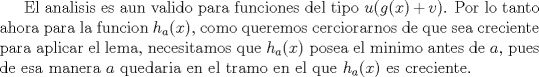 TEX: El analisis es aun valido para funciones del tipo $u(g(x)+v)$. Por lo tanto ahora para la funcion $h_a(x)$, como queremos cerciorarnos de que sea creciente para aplicar el lema, necesitamos que $h_a(x)$ posea el minimo antes de $a$, pues de esa manera $a$ quedaria en el tramo en el que $h_a(x)$ es creciente. 