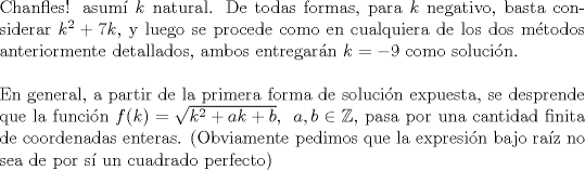 TEX: <br />\noindent Chanfles! asum $k$ natural. De todas formas, para $k$ negativo, basta considerar $k^2+7k$, y luego se procede como en cualquiera de los dos mtodos anteriormente detallados, ambos entregarn $k=-9$ como solucin. \\<br /><br />\noindent En general, a partir de la primera forma de solucin expuesta, se desprende que la funcin $f(k)= \sqrt{k^2+ak+b}, \,\ a, b  \in  \mathbb{Z}$, pasa por una cantidad finita de coordenadas enteras. (Obviamente pedimos que la expresin bajo raz no sea de por s un cuadrado perfecto)<br /><br />