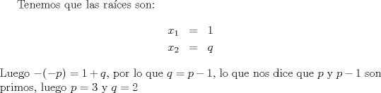 TEX: Tenemos que las ra\'ices son: \begin{eqnarray*}x_1 &=& 1\\ x_2 &=& q\end{eqnarray*} Luego $-(-p) = 1+q$, por lo que $q = p-1$, lo que nos dice que $p$ y $p-1$ son primos, luego $p=3$ y $q=2$