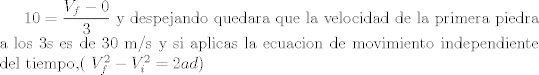 TEX: $ 10 = \dfrac{V_f-0}{3}$ y despejando quedara que la velocidad de la primera piedra a los 3s es de 30 m/s y si aplicas la ecuacion de movimiento independiente del tiempo,( $V_f^2-V_i^2 = 2 a d$)