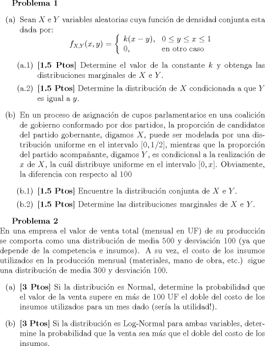 TEX: <br />\textbf{Problema 1}<br />\begin{itemize}<br />\item[(a)] Sean $X$ e $Y$ variables aleatorias cuya funcin de densidad conjunta esta dada por:<br />$$ f_{X,Y}(x,y) = \left\{ \begin{array}{ll}  k(x-y), & 0 \leq y \leq x \leq 1 \\ 0, & \textrm{en otro caso}\end{array}\right.$$<br />\begin{itemize}<br />\item[(a.1)] \textbf{[1.5 Ptos]} Determine el valor de la constante $k$ y obtenga las distribuciones marginales de $X$ e $Y$. <br />\item[(a.2)] \textbf{[1.5 Ptos]} Determine la distribucin de $X$ condicionada a que $Y$ es igual a $y$.<br />\end{itemize}<br />\item[(b)] En un proceso de asignacin de cupos parlamentarios en una coalicin de gobierno conformado por<br />dos partidos, la proporcin de candidatos del partido gobernante, digamos $X$, puede ser modelada por<br />una distribucin uniforme en el intervalo $[0,1/2]$, mientras que la proporcin del partido acompaante,<br />digamos $Y$, es condicional a la realizacin de $x$ de $X$, la cul distribuye uniforme en el intervalo $[0,x]$.<br />Obviamente, la diferencia con respecto al 100% de los cupos, si existe, es llenada con independientes afines.<br />\begin{itemize}<br />\item[(b.1)] \textbf{[1.5 Ptos]} Encuentre la distribucin conjunta de $X$ e $Y$.<br />\item[(b.2)] \textbf{[1.5 Ptos]} Determine las distribuciones marginales de $X$ e $Y$.<br />\end{itemize}<br />\end{itemize}<br /><br />\textbf{Problema 2}\\<br />En una empresa el valor de venta total (mensual en UF) de su produccin se comporta como una distribucin<br />de media $500$ y desviacin $100$ (ya que depende de la competencia e insumos). A su vez, el costo de los insumos<br />utilizados en la produccin mensual (materiales, mano de obra, etc.) sigue una distribucin de media $300$ y<br />desviacin $100$.<br />\begin{itemize}<br />\item[(a)] \textbf{[3 Ptos]} Si la distribucin es Normal, determine la probabilidad que el valor de la venta supere en<br />ms de $100$ UF el doble del costo de los insumos utilizados para un mes dado (sera la utilidad!).<br />\item[(b)] \textbf{[3 Ptos]} Si la distribucin es Log-Normal para ambas variables, determine la probabilidad que la<br />venta sea ms que el doble del costo de los insumos.<br />\end{itemize}<br />