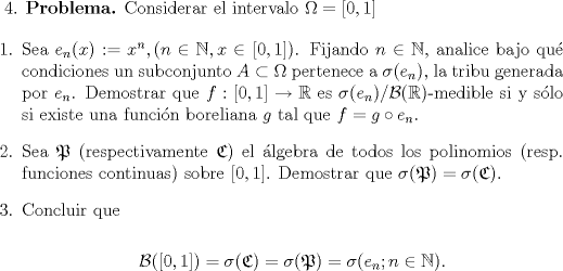 TEX: $4$. \textbf{Problema.} Considerar el intervalo $\Omega = [0,1]$<br /><br />\begin{enumerate}<br />\item Sea $e_n(x) :=x^n, (n\in\mathbb{N}, x\in[0,1])$. Fijando $n\in\mathbb{N}$, analice bajo qu condiciones un subconjunto $A\subset \Omega$ pertenece a $\sigma(e_n)$, la tribu generada por $e_n$. Demostrar que $f:[0,1]\to\mathbb{R}$ es $\sigma(e_n)/\mathcal{B}(\mathbb{R})$-medible si y slo si existe una funcin boreliana $g$ tal que $f=g\circ e_n$.<br /><br />\item Sea $\mathfrak{P}$ (respectivamente $\mathfrak{C}$) el lgebra de todos los polinomios (resp. funciones continuas) sobre $[0,1]$. Demostrar que $\sigma(\mathfrak{P}) = \sigma(\mathfrak{C})$.<br /><br />\item Concluir que<br /><br />$$\mathcal{B}([0,1]) = \sigma(\mathfrak{C}) = \sigma(\mathfrak{P}) = \sigma(e_n; n\in\mathbb{N}).$$<br />\end{enumerate}