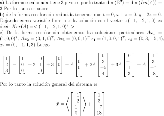 TEX: \noindent a) La forma escalonada tiene 3 pivotes por lo tanto $\dim (\mathbb{R}^3) =\dim ( Im(A) ) = 3 $ Por lo tanto es sobre <br /><br />\noindent b) de la forma escalonada reducida tenemos que $ t= 0 $, $x+z = 0$, $y + 2z = 0 $. Dejando como variable libre a $z$ la solucin es el vector $z(-1,-2,1,0) $ es decir $Ker(A) = <(-1,-2,1,0)^T >$ <br /><br />\noindent c) De la forma escalonada obtenemos las soluciones particulares $Ax_1 = (1, 0, 0)^T $, $Ax_2 = (0, 1, 0)^T $, $Ax_3 = (0, 0, 1)^T $  <br />$x_1 = (1, 0, 0, 1)^T$, $x_2 =(0, 3, -5, 4)$,  $x_3 = (0,-1,1,3)$ Luego <br />$$  \begin{bmatrix} 1 \\ 2 \\ 3  \end{bmatrix} = \begin{bmatrix} 1 \\ 0 \\ 0  \end{bmatrix} + 2\begin{bmatrix} 0 \\ 1 \\ 0  \end{bmatrix} + 3\begin{bmatrix} 0 \\ 0 \\ 1  \end{bmatrix} = A\begin{bmatrix} 1 \\ 0 \\ 0 \\ 1 \end{bmatrix} + 2A\begin{bmatrix} 0 \\ 3 \\ -5 \\ 4 \end{bmatrix} + 3A\begin{bmatrix} 0 \\ -1 \\ 1 \\ 3 \end{bmatrix} = A \begin{bmatrix} 1 \\ 3 \\ -7  \\ 18 \end{bmatrix} $$ <br />Por lo tanto la solucin general del sistema es :<br />$$ \vec{x}= \left <   \begin{bmatrix} -1 \\ -2 \\ 1  \\ 0 \end{bmatrix} \right > + \begin{bmatrix} 1 \\ 3 \\ -7  \\ 18 \end{bmatrix}   $$<br />