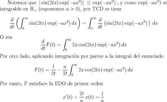 TEX: Notemos que $\,|\sin (2tx)\,\text{exp} (-ax^2)|\, \leq \text{exp} (-ax^2)\,$, y como $\text{exp} (-ax^2)$ es integrable en $\mathbb R_+$ (suponemos $a>0$), por TCD se tiene $$\frac{d}{dt}\left(\int_0^{\infty } \sin (2tx)\,\text{exp} (-ax^2)\,dx\right) = \int_0^{\infty } \frac{d}{dt}\left(\sin (2tx)\,\text{exp} (-ax^2)\,\right)\,dx$$ O sea $$\frac{d}{dt}F(t) = \int_0^{\infty } 2x\cos (2tx)\,\text{exp} (-ax^2)\,dx$$ Por otro lado, aplicando integraci\'on por partes a la integral del enunciado $$F(t) = \frac{1}{2t}-\frac{a}{2t}\int_0^{\infty } 2x\cos (2tx)\,\text{exp} (-ax^2)\,dx$$ Por tanto, F satisface la EDO de primer orden $$x'(t)+\frac{2t}{a}\,x(t) = \frac{1}{a}$$