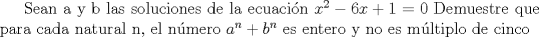 TEX: Sean a y b las soluciones de la ecuacin $x^{2}-6x+1=0$ Demuestre que para cada natural n, el nmero $a^{n}+b^{n}$ es entero y no es mltiplo de cinco 