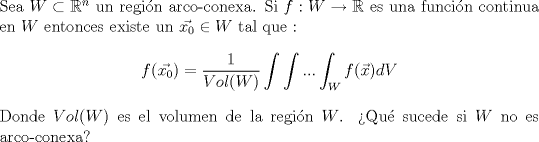 TEX: \noindent Sea $W\subset \mathbb{R}^n$ un regin arco-conexa. Si $f:W \to \mathbb{R}$ es una funcin continua en $W$ entonces existe un $\vec{x_0} \in W $ tal que :<br />$$f(\vec{x_0}) = \frac{1}{Vol(W)}\int \int ...\int_{W} f(\vec{x}) dV$$ Donde $Vol(W)$ es el volumen de la regin $W$. Qu sucede si $W$ no es arco-conexa? 