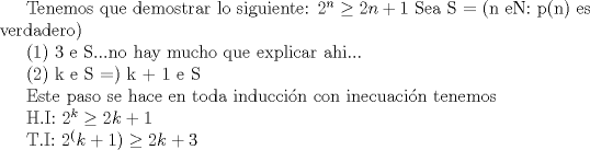 TEX: Tenemos que demostrar lo siguiente:<br />$2^n\ge 2n+1$<br />Sea S = (n eN: p(n) es verdadero)<br /><br />(1) 3 e S...no hay mucho que explicar ahi...<br /><br />(2) k e S =) k + 1 e S<br /><br />Este paso se hace en toda induccin con inecuacin<br />tenemos<br /><br />H.I: $2^k\ge 2k+1$<br /><br />T.I: $2^(k+1)\ge 2k+3$