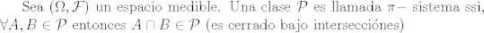 TEX: Sea $(\Omega,\mathcal{F})$ un espacio medible. Una clase $\mathcal{P}$ es llamada $\pi-$ sistema ssi, $\forall A,B \in \mathcal{P}$ entonces $A \cap B \in \mathcal{P}$ (es cerrado bajo interseccines)