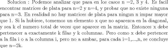 TEX: Solucion : Podemos analizar que pasa en los casos  n =2, 3 y 4. Es facil encontrar matrices de plata para n=2 y n=4, y probar que no existe ninguna para n=3. En realidad no hay matrices de plata para ningun n impar mayor que 1. Si la hubiese, tomemos un elemento x que no aparezca en la diagonal, y sea k el numero total de veces que aparece en la matriz. Entonces x debe pertenecer a exactamente k filas y k columnas. Pero como x debe pertencer a la fila i o a la columna i, pero no a ambas, para cada i=1,...,n, se concluye que n=2k.