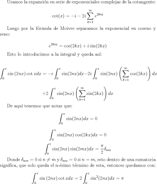 TEX: Usamos la expansin en serie de exponenciales complejas de la cotangente:<br /><br />$$\cot(x) = -i -2i \sum_{k=1}^{\infty} e^{2kix} $$<br /><br />Luego por la frmula de Moivre separamos la exponencial en coseno y seno:<br /><br />$$ e^{2kix} = \cos(2kx) + i \sin(2kx)$$<br /><br />Esto lo introducimos a la integral y queda as:<br /><br />$$\int_0^\pi  {\sin \left( {2nx} \right)\cot xdx}  = -i\int_0^\pi \sin(2nx) dx  -  2i \int_0^\pi \sin(2nx) \left( \sum_{k=1}^{\infty} \cos(2kx) \right) dx $$ $$+ 2 \int_0^{\pi} \sin(2nx) \left( \sum_{k=1}^{\infty} \sin(2kx) \right) dx$$<br /><br />De aqu tenemos que notar que: <br />$$\int_0^{\pi} \sin(2nx) dx = 0 $$<br />$$\int_0^{\pi} \sin(2nx) \cos(2kx) dx = 0 $$<br />$$\int_0^{\pi} \sin(2nx) \sin(2mx) dx = \frac{\pi}{2} \delta_{nm} $$<br /><br />Donde $\delta_{nm}=0$ si $n \neq m$ y $\delta_{nm}=0$ si $n=m$, esto dentro de una sumatoria significa, que solo queda el n-simo trmino de esta, entonces quedamos con:<br /><br />$$\int_0^\pi  {\sin \left( {2nx} \right)\cot xdx}  = 2 \int_0^{\pi} \sin^2(2nx) dx = \pi $$