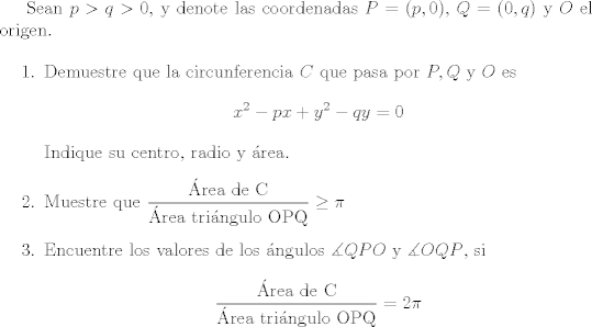 TEX: Sean $p>q>0$, y denote las coordenadas $P=(p,0)$, $Q=(0,q)$ y $O$ el origen.<br /><br />\begin{enumerate}<br /><br />\item Demuestre que la circunferencia $C$ que pasa por $P,Q$ y $O$ es<br />\[x^2-px+y^2-qy=0\]<br />Indique su centro, radio y rea.<br /><br />\item Muestre que $\displaystyle \frac{\text{rea de C}}{\text{rea tringulo OPQ}} \geq \pi$<br /><br />\item Encuentre los valores de los ngulos $\measuredangle QPO$ y $\measuredangle OQP$, si<br />\[ \frac{\text{rea de C}}{\text{rea tringulo OPQ}} = 2\pi \]<br /><br />\end{enumerate}<br /><br />