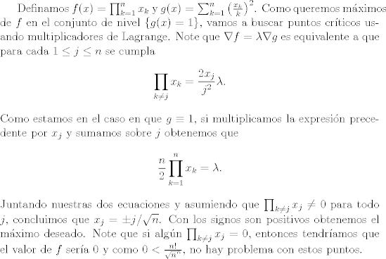 TEX: <br />Definamos $f(x)=\prod_{k=1}^{n}x_{k}$ y $g(x)=\sum_{k=1}^{n} \left( \frac{x_{k}}{k} \right)^{2}$. Como queremos mximos de $f$ en el conjunto de nivel $\{g(x)=1\}$, vamos a buscar puntos crticos usando multiplicadores de Lagrange. Note que $\nabla f=\lambda \nabla g$ es equivalente a que para cada $1 \leq j \leq n$ se cumpla<br />$$\prod_{k \neq j}x_{k}=\frac{2x_{j}}{j^{2}}\lambda.$$<br />Como estamos en el caso en que $g \equiv 1$, si multiplicamos la expresin precedente por $x_{j}$ y sumamos sobre $j$ obtenemos que <br />$$ \frac{n}{2} \prod_{k=1}^{n}x_{k}=\lambda.$$<br />Juntando nuestras dos ecuaciones y asumiendo que $\prod_{k \neq j}x_{j} \neq 0$ para todo $j$, concluimos que $x_{j}=\pm j/\sqrt{n}$. Con los signos son positivos obtenemos el mximo deseado. Note que si algn $\prod_{k \neq j}x_{j}=0$, entonces tendramos que el valor de $f$ sera $0$ y como $0<\frac{n!}{\sqrt{n}^{n}}$, no hay problema con estos puntos.