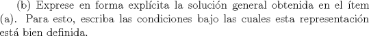 TEX: (b) Exprese en forma explcita la solucin general obtenida en el tem (a).<br />Para esto, escriba las condiciones bajo las cuales esta representacin est bien definida.