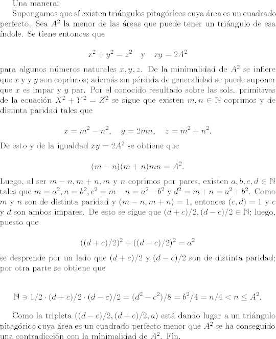 TEX: Una manera:<br /><br />Supongamos que s existen tringulos pitagricos cuya rea es un cuadrado perfecto. Sea $A^{2}$ la menor de las reas que puede tener un tringulo de esa ndole. Se tiene entonces que<br /><br />$$x^{2}+y^{2} = z^{2} \quad \mbox{y} \quad xy = 2A^{2}$$<br /><br />\noindent para algunos nmeros naturales $x, y, z$. De la minimalidad de $A^{2}$ se infiere que $x$ y y $y$ son coprimos; adems sin prdida de generalidad se puede suponer que $x$ es impar y $y$ par. Por el conocido resultado sobre las sols. primitivas de la ecuacin $X^{2} + Y^{2}=Z^{2}$ se sigue que existen $m, n\in \mathbb{N}$ coprimos y de distinta paridad tales que<br /><br />$$ x= m^{2}-n^{2}, \quad y = 2mn, \quad z= m^{2}+n^{2}.$$<br /><br />\noindent De esto y de la igualdad $xy=2A^{2}$ se obtiene que<br /><br />$$(m-n)(m+n)mn =A^{2}.$$<br /><br />\noindent Luego, al ser $m-n, m+n, m$ y $n$ coprimos por pares, existen $a, b, c, d\in \mathbb{N}$ tales que $m=a^{2}, n=b^{2}, c^{2} = m-n = a^{2}-b^{2}$ y $d^{2}=m+n= a^{2}+b^{2}$. Como $m$ y $n$ son de distinta paridad y $(m-n,m+n)=1$, entonces $(c,d)=1$ y $c$ y $d$ son ambos impares. De esto se sigue que $(d+c)/2, (d-c)/2 \in \mathbb{N}$; luego, puesto que<br /><br />$$((d+c)/2)^{2} + ((d-c)/2)^{2} =a^{2}$$<br /><br />\noindent se desprende por un lado que $(d+c)/2$ y $(d-c)/2$ son de distinta paridad; por otra parte se obtiene que<br /><br />$$\mathbb{N} \ni 1/2 \cdot (d+c)/2 \cdot (d-c)/2 = (d^{2}-c^{2})/8 = b^{2}/4 = n/4 < n \leq A^{2}.$$<br /><br />Como la tripleta $((d-c)/2,(d+c)/2,a)$ est dando lugar a un tringulo pitagrico cuya rea es un cuadrado perfecto menor que $A^{2}$ se ha conseguido una contradiccin con la minimalidad de $A^{2}$. Fin.<br />