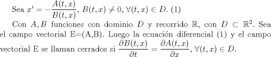 TEX: Sea $x'=-\dfrac{A(t,x)}{B(t,x)}$, $B(t,x)\not=0$,  $\forall(t,x)\in D.$                                            (1)<br /><br />Con $A, B$ funciones con dominio $D$ y recorrido $\mathbb{R}$, con $D\subset\mathbb{R}^2.$<br />Sea el campo vectorial E=(A,B).<br />Luego la ecuacin diferencial (1) y el campo vectorial E se llaman cerrados si  $\dfrac{\partial B(t,x)}{\partial t}=\dfrac{\partial A(t,x)}{\partial x}$, $\forall (t,x) \in D$.