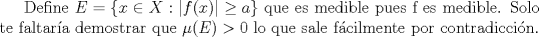 TEX: Define $E=\{x\in X : |f(x)|\geq a\}$ que es medible pues f es medible. Solo te faltara demostrar que $\mu (E)>0$ lo que sale fcilmente por contradiccin.