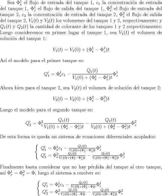 TEX: <br />Sea $\Phi_{e}^{1}$ el flujo de entrada del tanque 1, $c_{1}$ la concentracin de entrada del tanque 1, $\Phi_{s}^{1}$ el flujo de salida del tanque 1, $\Phi_{e}^{2}$ el flujo de entrada del tanque 2, $c_{2}$ la concentracin de entrada del tanque 2, $\Phi_{s}^{2}$ el flujo de salida del tanque 2, $V_{1}(t)$ y $V_{2}(t)$ los volumenes del tanque 1 y 2, respectivamente; y $Q_{1}(t)$ y $Q_{2}(t)$ la cantidad de colorante de los tanques 1 y 2 respectivamente:<br />\\<br />Luego consideremos en primer lugar el tanque 1, sea $V_{1}(t)$ el volumen de solucin del tanque 1:<br />$$V_{1}(t)=V_{1}(0)+(\Phi_{e}^{1}-\Phi_{s}^{1})t$$<br />As el modelo para el primer tanque es:<br />$$Q_{1}'=\Phi_{e}^{1}c_{1}-\frac{Q_{1}(t)}{V_{1}(0)+(\Phi_{e}^{1}-\Phi_{s}^{1})t}\Phi_{s}^{1}$$<br />Ahora bien para el tanque 2, sea $V_{2}(t)$ el volumen de solucin del tanque 2:<br />$$V_{2}(t)=V_{2}(0)+(\Phi_{e}^{2}-\Phi_{s}^{2})t$$<br />Luego el modelo para el segundo tanque es:<br />$$Q_{2}'=\Phi_{e}^{2}\frac{Q_{1}(t)}{V_{1}(0)+(\Phi_{e}^{1}-\Phi_{s}^{1})t}-\frac{Q_{2}(t)}{V_{2}(0)+(\Phi_{e}^{2}-\Phi_{s}^{2})t}\Phi_{s}^{2}$$<br />De esta forma te queda un sistema de ecuaciones diferenciales acoplados:<br />$$\left\{<br />\begin{array}{l}<br />Q_{1}'=\Phi_{e}^{1}c_{1}-\frac{Q_{1}(t)}{V_{1}(0)+(\Phi_{e}^{1}-\Phi_{s}^{1})t}\Phi_{s}^{1}\\<br />Q_{2}'=\Phi_{e}^{2}\frac{Q_{1}(t)}{V_{1}(0)+(\Phi_{e}^{1}-\Phi_{s}^{1})t}-\frac{Q_{2}(t)}{V_{2}(0)+(\Phi_{e}^{2}-\Phi_{s}^{2})t}\Phi_{s}^{2}<br />\end{array}<br />\right.$$<br />Finalmente basta considerar que no hay prdida del tanque al otro tanque, as $\Phi_{s}^{1}=\Phi_{e}^{2}=\Phi$, luego el sistema a resolver es:<br />$$\left\{<br />\begin{array}{l}<br />Q_{1}'=\Phi_{e}^{1}c_{1}-\frac{Q_{1}(t)}{V_{1}(0)+(\Phi_{e}^{1}-\Phi)t}\Phi_{s}^{1}\\<br />Q_{2}'=\Phi_{e}^{2}\frac{Q_{1}(t)}{V_{1}(0)+(\Phi_{e}^{1}-\Phi)t}-\frac{Q_{2}(t)}{V_{2}(0)+(\Phi-\Phi_{s}^{2})t}\Phi_{s}^{2}<br />\end{array}<br />\right.$$<br />