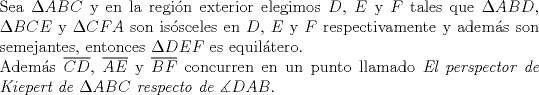 TEX: $ $\\<br />Sea $\Delta ABC$ y en la regi\'on exterior elegimos $D$, $E$ y $F$ tales que $\Delta ABD$, $\Delta BCE$ y $\Delta CFA$ son is\'osceles en $D$, $E$ y $F$ respectivamente y adem\'as son semejantes, entonces $\Delta DEF$ es equil\'atero.\\<br />Adem\'as $\overline{CD}$, $\overline{AE}$ y $\overline{BF}$ concurren en un punto llamado \textit{El perspector de Kiepert de $\Delta ABC$ respecto de $\measuredangle DAB$}.