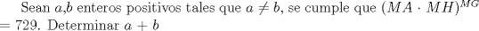 TEX: Sean $a$,$b$ enteros positivos tales que $a$ $\neq$ $b$, se cumple que ($MA$ $\cdot$ $MH$)$^{MG}$ $=$ $729$. Determinar $a$ $+$ $b$