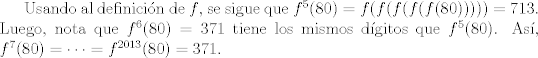 TEX: Usando al definicin de $f$, se sigue que $f^5(80)=f(f(f(f(f(80)))))=713$. Luego, nota que $f^6(80)=371$ tiene los mismos dgitos que $f^5(80)$. As, $f^7(80)=\cdots=f^{2013}(80)=371$. 