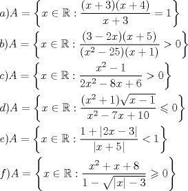 TEX: \[<br />\begin{gathered}<br />  a)A = \left\{ {x \in \mathbb{R}:\frac{{(x + 3)(x + 4)}}<br />{{x + 3}} = 1} \right\} \hfill \\<br />  b)A = \left\{ {x \in \mathbb{R}:\frac{{(3 - 2x)(x + 5)}}<br />{{(x^2  - 25)(x + 1)}} > 0} \right\} \hfill \\<br />  c)A = \left\{ {x \in \mathbb{R}:\frac{{x^2  - 1}}<br />{{2x^2  - 8x + 6}} > 0} \right\} \hfill \\<br />  d)A = \left\{ {x \in \mathbb{R}:\frac{{(x^2  + 1)\sqrt {x - 1} }}<br />{{x^2  - 7x + 10}} \leqslant 0} \right\} \hfill \\<br />  e)A = \left\{ {x \in \mathbb{R}:\frac{{1 + \left| {2x - 3} \right|}}<br />{{\left| {x + 5} \right|}} < 1} \right\} \hfill \\<br />  f)A = \left\{ {x \in \mathbb{R}:\frac{{x^2  + x + 8}}<br />{{1 - \sqrt {\left| x \right| - 3} }} \geqslant 0} \right\} \hfill \\ <br />\end{gathered} <br />\]