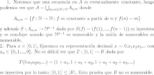 TEX: 1. Notemos que una secuencia en $A$ es eventualmente constante, luego podemos ver que $A = \bigcup_{(n,m)\in\mathbb{N}\times\mathbb{N}} A_{n,m}$ donde $$A_{n,m} = \{ f:\mathbb{N}\to\mathbb{N}: f \text{ es constante a partir de } n \text{ y } f(n)=m \}$$ y adems $S:A_{n,m}\to \mathbb{N}^{n-1}$ dada por $S(f) = (f(1),...,f(n-1))$ es inyectiva y se concluye usando que $\mathbb{N}^{n-1}$ es numerable y la unin de numerables es numerable.\\<br />2. Para $x\in [0,1]$, fijaremos su representacin decimal $x = 0.x_1x_2x_3...$ con $x_n\in\{0,1,..,9\}$. No es difcil ver que $T:[0,1]\to B$ dada por $$T(0.a_1 a_2 a_3....) = (1+a_1,1+a_1+a_2,1+a_1+a_2+a_3,...)$$ es inyectiva por lo tanto $|[0,1]| \leq |B|$. Esto prueba que $B$ no es numerable.