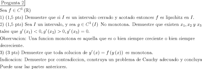 TEX: \[\begin{gathered}<br />  \left. {\underline {\, <br /> {{\text{Pregunta 2}}} \,}}\! \right|  \hfill \\<br />  {\text{Sea }}f \in {C^1}\left( \mathbb{R} \right) \hfill \\<br />  {\text{1) (1}}{\text{,5 pts) Demuestre que si }}I{\text{ es un intervalo cerrado y acotado entonces }}f{\text{ es lipschitz en }}I. \hfill \\<br />  {\text{2) (1}}{\text{,5 pts) Sea }}I{\text{ un intervalo}}{\text{, y sea }}g \in {C^1}\left( I \right){\text{ No monotona}}{\text{. Demuestre que existen }}{x_1},{x_2}\;y\;{x_3}{\text{ en }}I{\text{ }} \hfill \\<br />  {\text{tales que }}g'\left( {{x_1}} \right) < 0,g'\left( {{x_2}} \right) > 0,g'\left( {{x_3}} \right) = 0. \hfill \\<br />  {\text{Observacion: Una funcion monotona es aquella que es o bien siempre creciente o bien siempre }} \hfill \\<br />  {\text{decreciente}}{\text{.}} \hfill \\<br />  {\text{3) (3 pts) Demuestre que toda solucion de }}y'\left( x \right) = f\left( {y\left( x \right)} \right){\text{ es monotona}}{\text{.}} \hfill \\<br />  {\text{Indicacion: Demuestre por contradiccion}}{\text{, construya un problema de Cauchy adecuado y concluya}}{\text{.}} \hfill \\<br />  {\text{Puede usar las partes anteriores}}{\text{.}} \hfill \\ <br />\end{gathered} \]