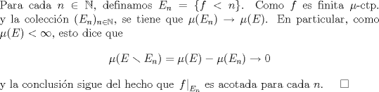 TEX: \noindent Para cada $n\in\mathbb N$, definamos $E_n=\{f<n\}$. Como $f$ es finita $\mu$-ctp. y la coleccin $(E_n)_{n\in\mathbb N}$, se tiene que $\mu(E_n)\to\mu(E)$. En particular, como $\mu(E)<\infty$, esto dice que<br />$$\mu(E\smallsetminus E_n)=\mu(E)-\mu(E_n)\to 0$$<br />y la conclusin sigue del hecho que $\left.f\right|_{E_n}$ es acotada para cada $n$. $\quad\square$<br />