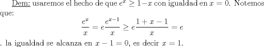 TEX: \underline{Dem:} usaremos el hecho de que $e^x\geq 1-x$ con igualdad en $x=0$. Notemos que:<br />$$\frac {e^x}{x} =e \frac{e^{x-1}}{x} \geq e \frac{1+x-1}{x}=e$$. la igualdad se alcanza en $x-1=0$, es decir $x=1$.