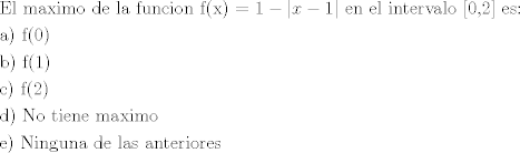 TEX: \[\begin{gathered}<br />  {\text{El maximo de la funcion f(x) = }}1 - |x - 1|{\text{ en el intervalo [0}}{\text{,2] es:}} \hfill \\<br />  {\text{a) f(0)}} \hfill \\<br />  {\text{b) f(1)}} \hfill \\<br />  {\text{c) f(2)}} \hfill \\<br />  {\text{d) No tiene maximo}} \hfill \\<br />  {\text{e) Ninguna de las anteriores}} \hfill \\ <br />\end{gathered} \]