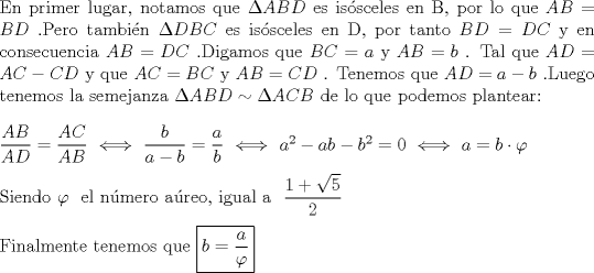 TEX: $ \\ $En primer lugar, notamos que$ \  \Delta ABD \ $es issceles en B, por lo que$ \ AB=BD \ $.Pero tambin$ \ \Delta DBC \ $es issceles en D, por tanto$ \  BD=DC \ $y en consecuencia$ \  AB=DC \ $.Digamos que$ \ BC=a \ $y$ \ AB=b \ $. Tal que$ \ AD=AC-CD  \ $y que$ \  AC=BC \ $y$ \  AB=CD \ $. Tenemos que$ \  AD=a-b \ $.Luego tenemos la semejanza$ \ \Delta ABD \sim \Delta ACB  $ de lo que podemos plantear:$ \\ \\ \dfrac{AB}{AD}=\dfrac{AC}{AB} \ \Longleftrightarrow \ \dfrac{b}{a-b}=\dfrac{a}{b} \ \Longleftrightarrow \ a^2-ab-b^2=0 \ \Longleftrightarrow \ a=b\cdot \varphi   \\ \\ $Siendo$ \ \varphi \ $ el nmero areo, igual a $ \ \dfrac{1+\sqrt 5}{2}  \\ \\ $Finalmente tenemos que$ \ \boxed{b=\dfrac{a}{\varphi }}  $