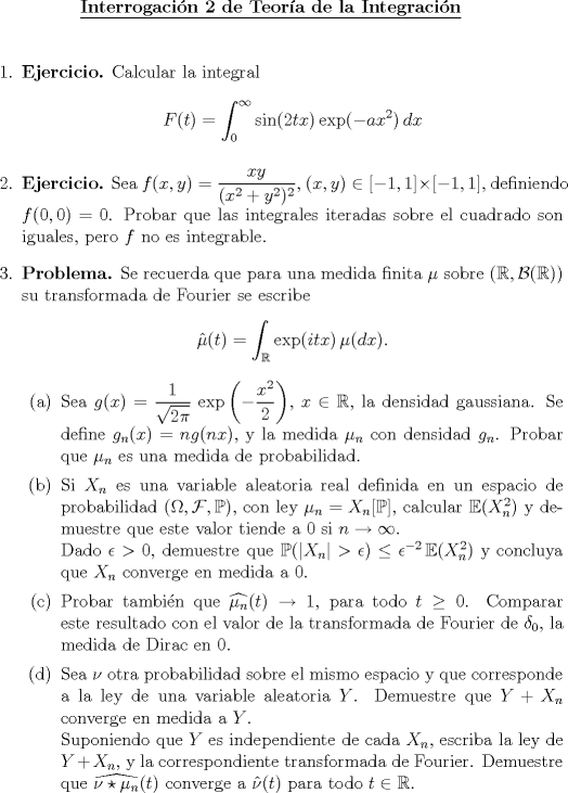 TEX: \begin{center}<br />\underline{{\bf Interrogacin 2 de Teora de la Integracin}}<br />\end{center}<br />\vspace*{0.1cm}<br />\begin{enumerate}<br />\item \textbf{Ejercicio.} Calcular la integral $$F(t)=\int_0^{\infty } \sin (2tx)\,\text{exp} (-ax^2)\,dx$$<br />\item \textbf{Ejercicio.} Sea $f(x,y)=\dfrac{xy}{(x^2+y^2)^2}$, $(x,y)\in [-1,1]\times [-1,1]$, definiendo $f(0,0)=0$. Probar que las integrales iteradas sobre el cuadrado son iguales, pero $f$ no es integrable.<br />\item \textbf{Problema.} Se recuerda que para una medida finita $\mu $ sobre $(\mathbb{R},\mathcal{B}(\mathbb{R}))$ su transformada de Fourier se escribe $$\hat{\mu }(t)=\int_{\mathbb{R}} \text{exp}(itx)\,\mu (dx).$$<br />    \begin{enumerate}<br />      \item Sea $g(x)=\dfrac{1}{\sqrt{2\pi}}\,\,\text{exp}\left(-\dfrac{x^2}{2}\right)$, $x\in \mathbb{R}$, la densidad gaussiana. Se define $g_n(x)=ng(nx)$, y la medida $\mu _n$ con densidad $g_n$. Probar que $\mu _n$ es una medida de probabilidad.<br />      \item Si $X_n$ es una variable aleatoria real definida en un espacio de probabilidad $(\Omega,\mathcal{F},\mathbb{P})$, con ley $\mu _n = X_n[\mathbb{P}]$, calcular $\mathbb{E}(X_n^2)$ y demuestre que este valor tiende a $0$ si $n\rightarrow \infty$.\\ Dado $\epsilon >0$, demuestre que $\mathbb{P}(|X_n|>\epsilon )\leq \epsilon ^{-2}\,\mathbb{E}(X_n^2)$ y concluya que $X_n$ converge en medida a $0$.<br />      \item Probar tambin que $\widehat{\mu _n}(t)\rightarrow 1$, para todo $t\geq 0$. Comparar este resultado con el valor de la transformada de Fourier de $\delta _0$, la medida de Dirac en $0$.<br />      \item Sea $\nu $ otra probabilidad sobre el mismo espacio y que corresponde a la ley de una variable aleatoria $Y$. Demuestre que $Y+X_n$ converge en medida a $Y$.\\ Suponiendo que $Y$ es independiente de cada $X_n$, escriba la ley de $Y+X_n$, y la correspondiente transformada de Fourier. Demuestre que $\widehat{\nu \star \mu _n}(t)$ converge a $\hat{\nu }(t)$ para todo $t\in \mathbb{R}$.<br />    \end{enumerate}<br />\end{enumerate}<br />