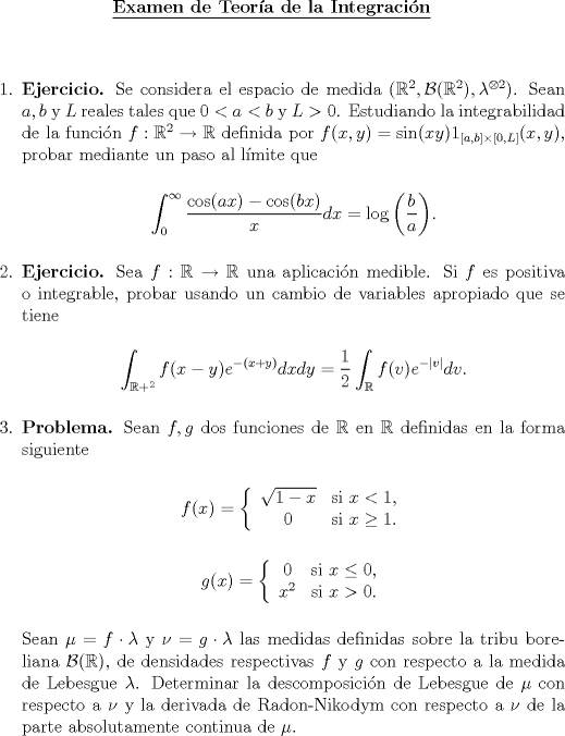 TEX: \begin{center}<br />\underline{{\bf Examen de Teora de la Integracin}}<br />\end{center}<br />\vspace*{0.5cm}<br />\begin{enumerate}<br />\item \textbf{Ejercicio.} Se considera el espacio de medida $(\mathbb{R}^2,\mathcal{B}(\mathbb{R}^2),\lambda^{\otimes 2})$. Sean $a, b$ y $L$ reales tales que $0<a<b$ y $L>0$. Estudiando la integrabilidad de la funcin $f:\mathbb{R}^2\to\mathbb{R}$ definida por $f(x,y)=\sin(xy)1_{[a,b]\times[0,L]}(x,y)$, probar mediante un paso al lmite que<br /><br />\begin{center}<br />$\displaystyle\int_{0}^\infty \frac{\cos(ax)-\cos(bx)}{x}dx = \log\left(\frac{b}{a}\right)$.<br />\end{center}<br /><br />\item \textbf{Ejercicio.} Sea $f:\mathbb{R}\to\mathbb{R}$ una aplicacin medible. Si $f$ es positiva o integrable, probar usando un cambio de variables apropiado que se tiene<br /><br />\begin{center}<br />$\displaystyle\int_{\mathbb{R}+^2}f(x-y)e^{-(x+y)}dxdy  = \frac{1}{2}\int_{\mathbb{R}}f(v)e^{-|v|}dv$.<br />\end{center}<br /><br />\item \textbf{Problema.} Sean $f,g$ dos funciones de $\mathbb{R}$ en $\mathbb{R}$ definidas en la forma siguiente<br /><br />\begin{center}<br />$f(x) = \left\{\begin{array}{cc}<br />\sqrt{1-x} & \text{si } x<1,\\<br />0 & \text{si } x\ge1.<br /><br />\end{array}\right.$<br />\end{center}<br /><br />\begin{center}<br />$g(x) = \left\{\begin{array}{cc}<br />0 & \text{si } x\le0,\\<br />x^2 & \text{si } x>0.<br /><br />\end{array}\right.$<br />\end{center}<br /><br />Sean $\mu=f\cdot\lambda$ y $\nu = g\cdot\lambda$ las medidas definidas sobre la tribu boreliana $\mathcal{B}(\mathbb{R})$, de densidades respectivas $f$ y $g$ con respecto a la medida de Lebesgue $\lambda$. Determinar la descomposicin de Lebesgue de $\mu$ con respecto a $\nu$ y la derivada de Radon-Nikodym con respecto a $\nu$ de la parte absolutamente continua de $\mu$.<br /><br />\end{enumerate}<br /><br />