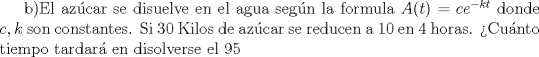 TEX: b)El az\'ucar se disuelve en el agua seg\'un la formula $A(t)=ce^{-kt}$ donde $c,k$ son constantes. Si 30 Kilos de az\'ucar se reducen a 10 en 4 horas. Cu\'anto tiempo tardar\'a en disolverse el 95% del az'ucar? 