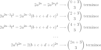 TEX: \begin{align*}<br />2a^{2n} = 2a^{2n}t^0 &\longrightarrow \binom{0+3}{3} ~{\rm terminos}\\<br />2a^{2n-2}t^2 = 2a^{2n-2}(b+c+d+e)^2 &\longrightarrow \binom{2+3}{3} ~{\rm terminos}\\<br />2a^{2n-2}t^4 = 2a^{2n-4}(b+c+d+e)^4 &\longrightarrow \binom{4+3}{3} ~{\rm terminos}\\<br />\ldots\\<br />2a^{0}t^{2n} = 2(b+c+d+e)^{2n} &\longrightarrow \binom{2n+3}{3} ~{\rm terminos}\\<br />\end{align*}