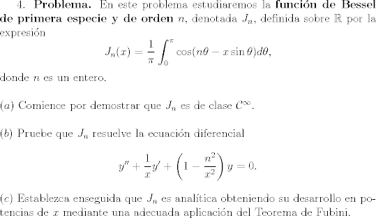 TEX: <br />4. \textbf{Problema.} En este problema estudiaremos la \textbf{funcin de Bessel de primera especie y de orden} $n$, denotada $J_n$, definida sobre $\mathbb{R}$ por la expresin<br />	$$J_n(x)=\frac{1}{\pi}\int_0^\pi\cos(n\theta-x\sin\theta)d\theta, $$<br />	donde $n$ es un entero.\\<br />\\<br />$(a)$ Comience por demostrar que $J_n$ es de clase $\mathcal{C}^\infty$.\\<br />\\<br />$(b)$ Pruebe que $J_n$ resuelve la ecuacin diferencial<br />	$$y''+\frac{1}{x}y'+\left(1-\frac{n^2}{x^2}\right)y=0. $$<br />	<br />	\noindent $©$ Establezca enseguida que $J_n$ es analtica obteniendo su desarrollo en potencias de $x$ mediante una adecuada aplicacin del Teorema de Fubini.<br />	<br />