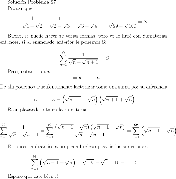 TEX:  Solucin Problema 27<br /><br />Probar que:<br />\[<br />\frac{1}{{\sqrt 1  + \sqrt 2 }} + \frac{1}{{\sqrt 2  + \sqrt 3 }} + \frac{1}{{\sqrt 3  + \sqrt 4 }}... + \frac{1}{{\sqrt {99}  + \sqrt {100} }}=S<br />\]<br /><br />Bueno, se puede hacer de varias formas, pero yo lo har con Sumatorias; entonces, si al enunciado anterior le ponemos S:<br /><br /><br />\[<br />\sum\limits_{n = 1}^{99} {\frac{1}{{\sqrt n  + \sqrt {n + 1} }}} = S<br />\]<br /><br />Pero, notamos que:<br />\[<br />1 = n + 1 - n<br />\]  De ah podemos truculentamente factorizar como una suma por su diferencia:<br /><br />\[<br />n + 1 - n = \left( {\sqrt {n + 1}  - \sqrt n } \right)\left( {\sqrt {n + 1}  + \sqrt n } \right)<br />\]<br /><br />Reemplazando esto en la sumatoria:<br /><br />\[<br />\sum\limits_{n = 1}^{99} {\frac{1}{{\sqrt n  + \sqrt {n + 1} }}}  = \sum\limits_{n = 1}^{99} {\frac{{\left( {\sqrt {n + 1}  - \sqrt n } \right)\left( {\sqrt {n + 1}  + \sqrt n } \right)}}{{\sqrt n  + \sqrt {n + 1} }}}  = \sum\limits_{n = 1}^{99} {\left( {\sqrt {n + 1}  - \sqrt n } \right)} <br />\]<br /><br />Entonces, aplicando la propiedad telescpica de las sumatorias:<br /><br />\[<br />\sum\limits_{n = 1}^{99} {\left( {\sqrt {n + 1}  - \sqrt n } \right)}  = \sqrt {100}  - \sqrt 1  = 10 - 1 = 9<br />\]<br /><br />Espero que este bien <img src="style_emoticons/default/smile.gif" style="vertical-align:middle" emoid=":)" border="0" alt="smile.gif" /><br />