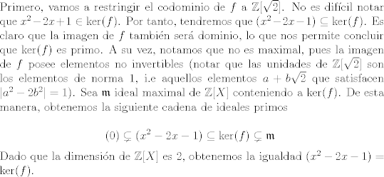 TEX: \noindent Primero, vamos a restringir el codominio de $f$ a $\mathbb{Z}[\sqrt{2}]$. No es difcil notar que $x^2 - 2x + 1 \in \text{ker}(f)$. Por tanto, tendremos que $(x^2 - 2x - 1) \subseteq \text{ker}(f)$. Es claro que la imagen de $f$ tambin ser dominio, lo que nos permite concluir que $\text{ker}(f)$ es primo. A su vez, notamos que no es maximal, pues la imagen de $f$ posee elementos no invertibles (notar que las unidades de $\mathbb{Z}[\sqrt 2]$ son los elementos de norma 1, i.e aquellos elementos $a+b\sqrt{2}$ que satisfacen $|a^2 - 2b^2| = 1$). Sea $\mathfrak{m}$ ideal maximal de $\mathbb{Z}[X]$ conteniendo a $\text{ker}(f)$. De esta manera, obtenemos la siguiente cadena de ideales primos<br /><br />\[ (0) \subsetneq (x^2-2x-1) \subseteq \text{ker}(f) \subsetneq \mathfrak{m} \]<br /><br />\noindent Dado que la dimensin de $\mathbb{Z}[X]$ es 2, obtenemos la igualdad $(x^2 - 2x - 1) = \text{ker}(f)$. <br />