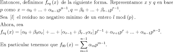 TEX: $$\begin{gathered}<br />  {\text{Entonces, definimos }}{f_{rq}}\left( x \right){\text{ de la siguiente forma. Representamos }}x{\text{ y }}q{\text{ en base}} \hfill \\<br />  p{\text{ como }}x = {\alpha _0} + ... + {\alpha _{n - 1}}{p^{n - 1}},q = {\beta _0} + ... + {\beta _{r - 1}}{p^{r - 1}}.{\text{               }} \hfill \\<br />  {\text{Sea }}\left[ l \right]{\text{ el residuo no negativo minimo de un entero  }}l\bmod \left( p \right).{\text{ }} \hfill \\<br />  {\text{Ahora, sea }} \hfill \\<br />  {f_{rq}}\left( x \right) = \left[ {{\alpha _0} + {\beta _0}{\alpha _r}} \right] + ... + \left[ {{\alpha _{r - 1}} + {\beta _{r - 1}}{\alpha _r}} \right]{p^{r - 1}} + {\alpha _{r + 1}}{p^r} + ... + {\alpha _{n - 1}}{p^{n - 2}}.{\text{ }} \hfill \\<br />  {\text{En particular tenemos que }}{f_{00}}\left( x \right) = \sum\limits_{m = 1}^{n - 1} {{\alpha _m}{p^{m - 1}}} .{\text{ }} \hfill \\ <br />\end{gathered}$$