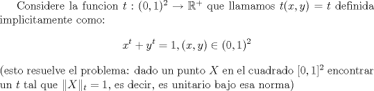 TEX: Considere la funcion $t:(0,1)^2\to \mathbb{R}^+$ que llamamos $t(x,y)=t$ definida implicitamente como:<br />$$x^t+y^t=1,(x,y) \in (0,1)^2$$<br />(esto resuelve el problema: dado un punto $X$ en el cuadrado $[0,1]^2$ encontrar un $t$ tal que $\|X\|_t=1$, es decir, es unitario bajo esa norma) 